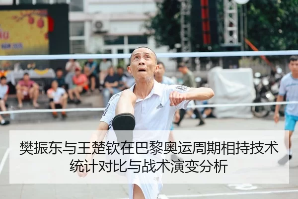 樊振东与王楚钦在巴黎奥运周期相持技术统计对比与战术演变分析