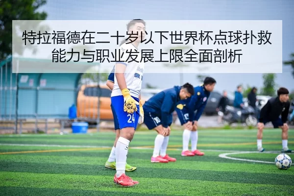 特拉福德在二十岁以下世界杯点球扑救能力与职业发展上限全面剖析